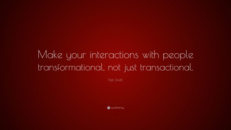 Patti Smith Quote: “Make your interactions with people transformational, not just transactional.”
