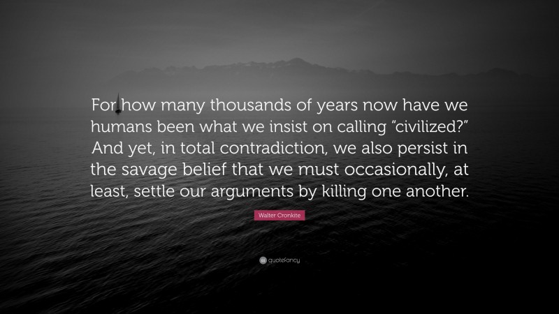 Walter Cronkite Quote: “For how many thousands of years now have we humans been what we insist on calling “civilized?” And yet, in total contradiction, we also persist in the savage belief that we must occasionally, at least, settle our arguments by killing one another.”