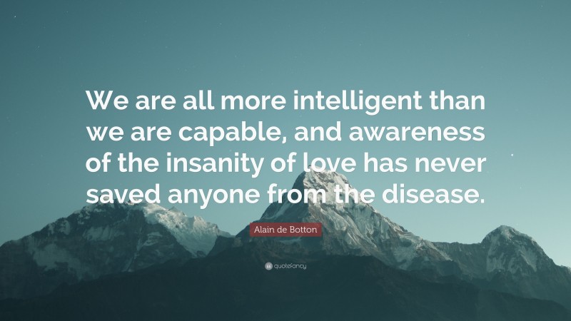 Alain de Botton Quote: “We are all more intelligent than we are capable, and awareness of the insanity of love has never saved anyone from the disease.”