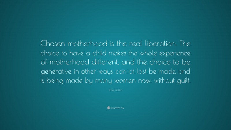 Betty Friedan Quote: “Chosen motherhood is the real liberation. The choice to have a child makes the whole experience of motherhood different, and the choice to be generative in other ways can at last be made, and is being made by many women now, without guilt.”