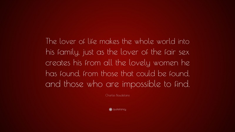 Charles Baudelaire Quote: “The lover of life makes the whole world into his family, just as the lover of the fair sex creates his from all the lovely women he has found, from those that could be found, and those who are impossible to find.”