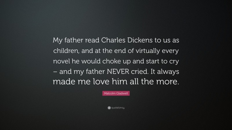 Malcolm Gladwell Quote: “My father read Charles Dickens to us as children, and at the end of virtually every novel he would choke up and start to cry – and my father NEVER cried. It always made me love him all the more.”