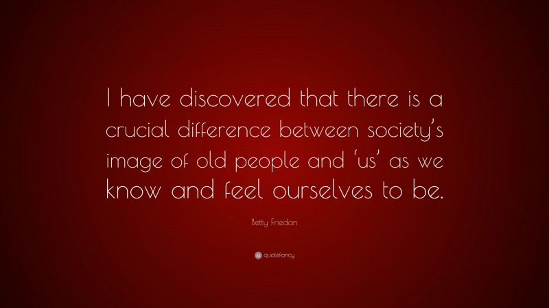 Betty Friedan Quote: “I have discovered that there is a crucial difference between society’s image of old people and ‘us’ as we know and feel ourselves to be.”