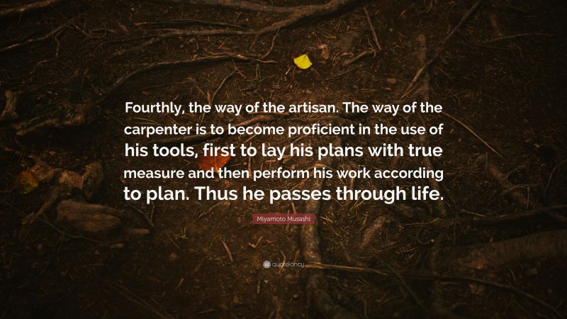 Miyamoto Musashi Quote: “Fourthly, the way of the artisan. The way of the carpenter is to become proficient in the use of his tools, first to lay his plans with true measure and then perform his work according to plan. Thus he passes through life.”