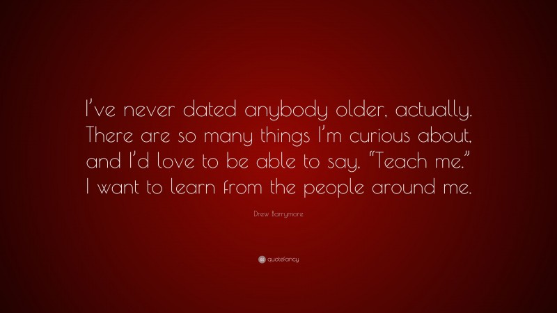 Drew Barrymore Quote: “I’ve never dated anybody older, actually. There are so many things I’m curious about, and I’d love to be able to say, “Teach me.” I want to learn from the people around me.”