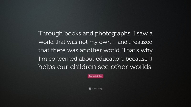 Bette Midler Quote: “Through books and photographs, I saw a world that was not my own – and I realized that there was another world. That’s why I’m concerned about education, because it helps our children see other worlds.”