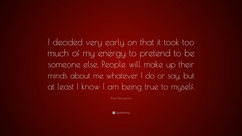 Drew Barrymore Quote: “I decided very early on that it took too much of my energy to pretend to be someone else. People will make up their minds about me whatever I do or say, but at least I know I am being true to myself.”