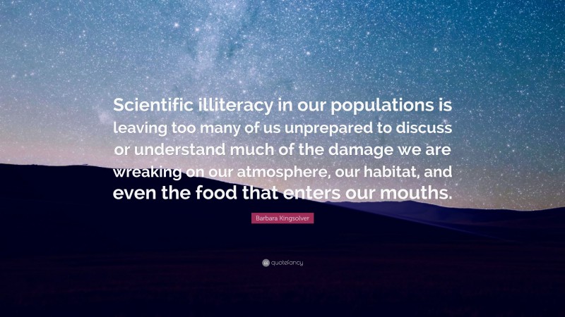 Barbara Kingsolver Quote: “Scientific illiteracy in our populations is leaving too many of us unprepared to discuss or understand much of the damage we are wreaking on our atmosphere, our habitat, and even the food that enters our mouths.”