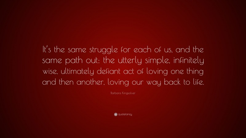 Barbara Kingsolver Quote: “It’s the same struggle for each of us, and the same path out: the utterly simple, infinitely wise, ultimately defiant act of loving one thing and then another, loving our way back to life.”