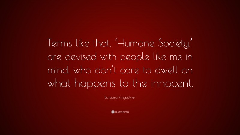 Barbara Kingsolver Quote: “Terms like that, ‘Humane Society,’ are devised with people like me in mind, who don’t care to dwell on what happens to the innocent.”