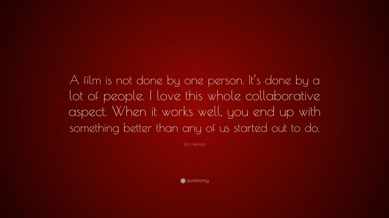 Jim Henson Quote: “A film is not done by one person. It’s done by a lot of people. I love this whole collaborative aspect. When it works well, you end up with something better than any of us started out to do.”