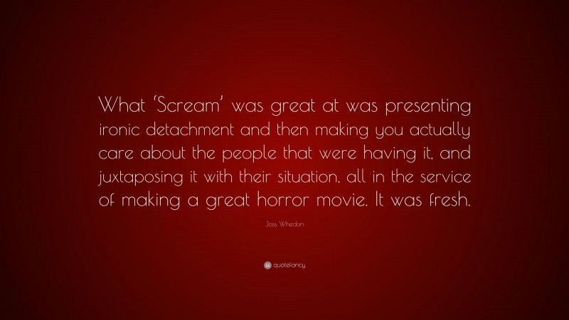 Joss Whedon Quote: “What ‘Scream’ was great at was presenting ironic detachment and then making you actually care about the people that were having it, and juxtaposing it with their situation, all in the service of making a great horror movie. It was fresh.”