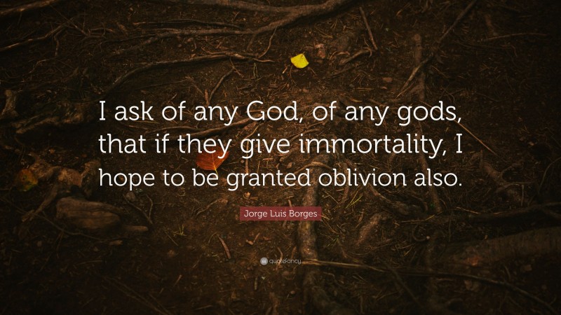 Jorge Luis Borges Quote: “I ask of any God, of any gods, that if they give immortality, I hope to be granted oblivion also.”