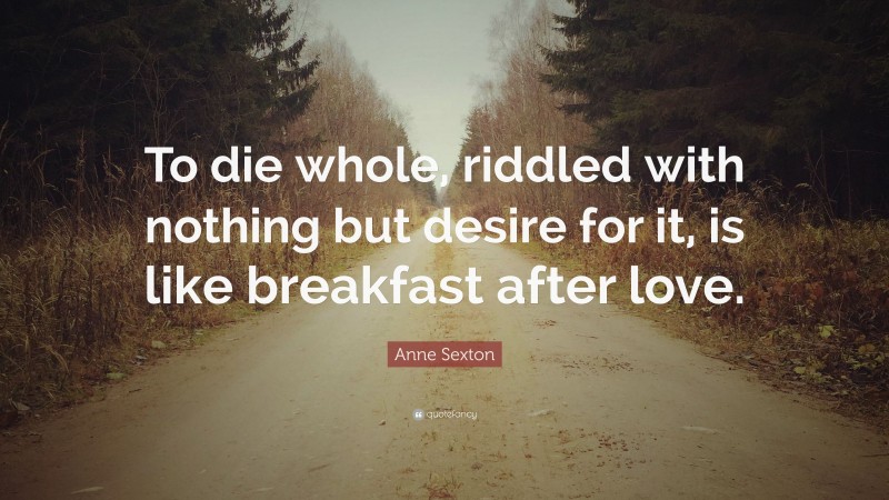 Anne Sexton Quote: “To die whole, riddled with nothing but desire for it, is like breakfast after love.”