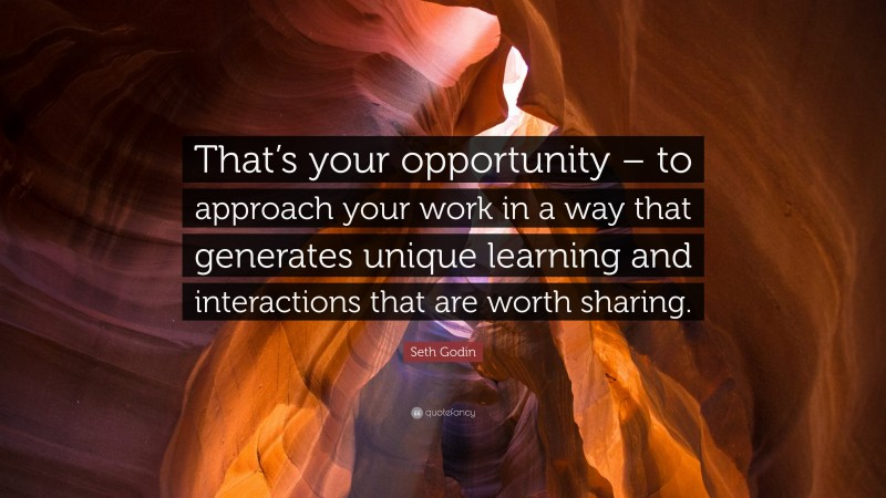 Seth Godin Quote: “That’s your opportunity – to approach your work in a way that generates unique learning and interactions that are worth sharing.”