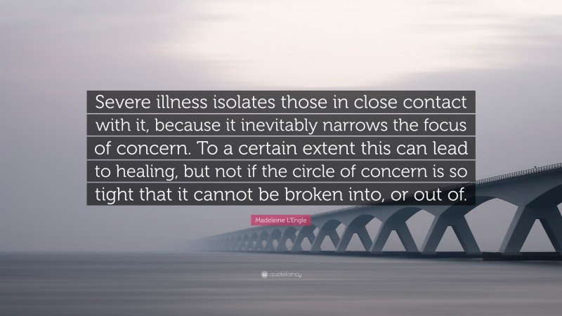 Madeleine L'Engle Quote: “Severe illness isolates those in close contact with it, because it inevitably narrows the focus of concern. To a certain extent this can lead to healing, but not if the circle of concern is so tight that it cannot be broken into, or out of.”