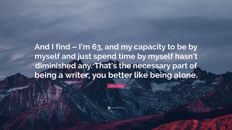 John Irving Quote: “And I find – I’m 63, and my capacity to be by myself and just spend time by myself hasn’t diminished any. That’s the necessary part of being a writer, you better like being alone.”
