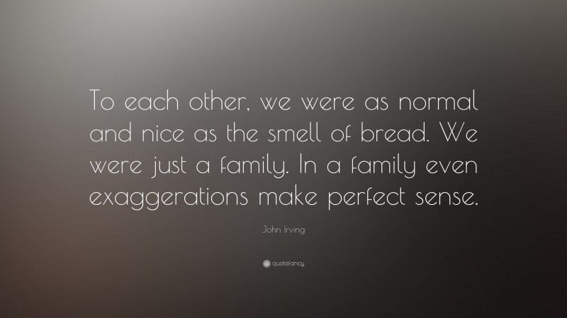 John Irving Quote: “To each other, we were as normal and nice as the smell of bread. We were just a family. In a family even exaggerations make perfect sense.”