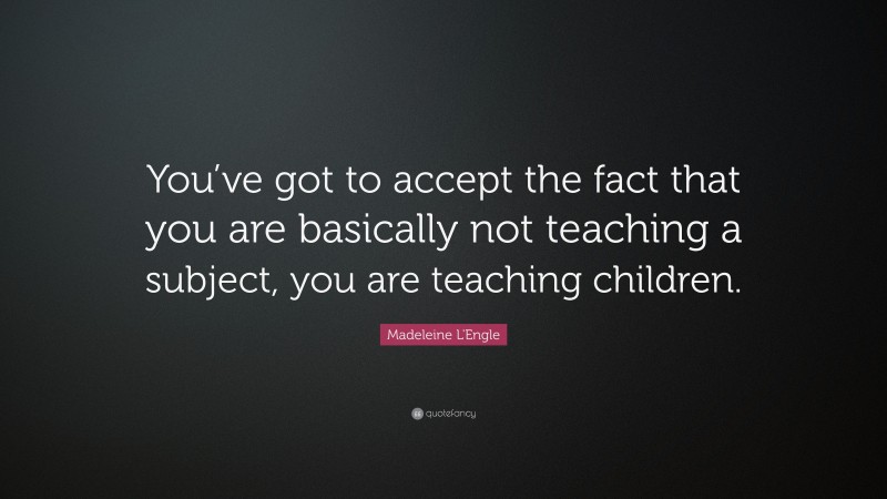 Madeleine L'Engle Quote: “You’ve got to accept the fact that you are basically not teaching a subject, you are teaching children.”
