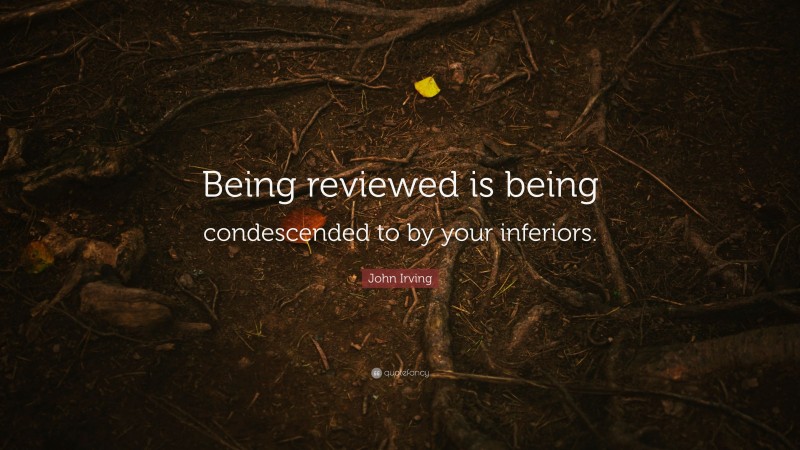 John Irving Quote: “Being reviewed is being condescended to by your inferiors.”