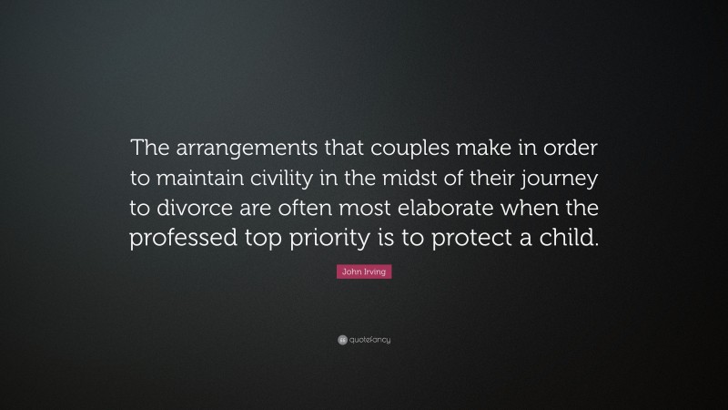 John Irving Quote: “The arrangements that couples make in order to maintain civility in the midst of their journey to divorce are often most elaborate when the professed top priority is to protect a child.”