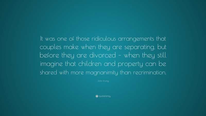 John Irving Quote: “It was one of those ridiculous arrangements that couples make when they are separating, but before they are divorced – when they still imagine that children and property can be shared with more magnanimity than recrimination.”