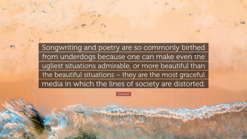 Criss Jami Quote: “Songwriting and poetry are so commonly birthed from underdogs because one can make even the ugliest situations admirable, or more beautiful than the beautiful situations – they are the most graceful media in which the lines of society are distorted.”