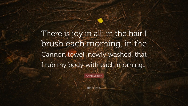Anne Sexton Quote: “There is joy in all: in the hair I brush each morning, in the Cannon towel, newly washed, that I rub my body with each morning...”