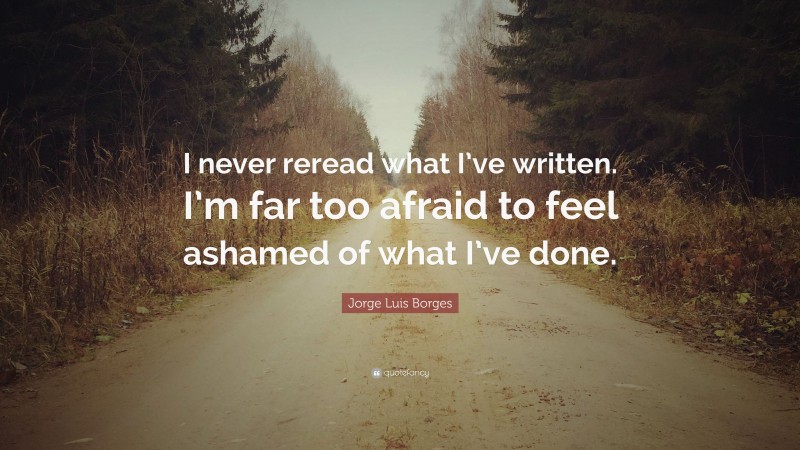 Jorge Luis Borges Quote: “I never reread what I’ve written. I’m far too afraid to feel ashamed of what I’ve done.”