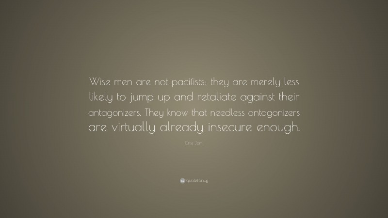 Criss Jami Quote: “Wise men are not pacifists; they are merely less likely to jump up and retaliate against their antagonizers. They know that needless antagonizers are virtually already insecure enough.”