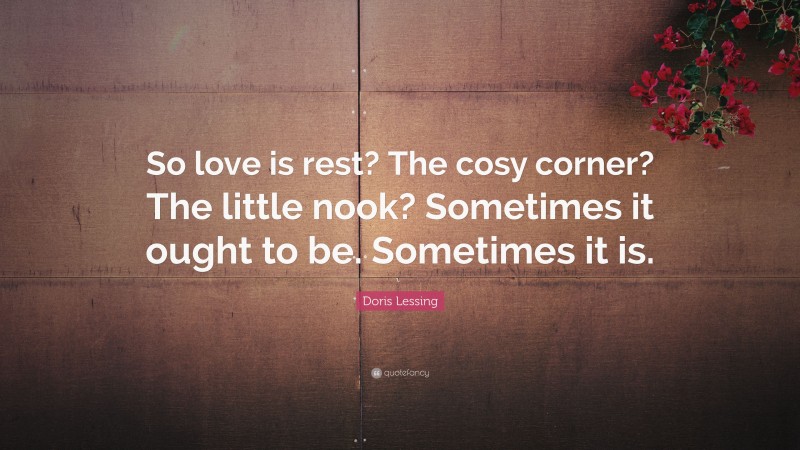 Doris Lessing Quote: “So love is rest? The cosy corner? The little nook? Sometimes it ought to be. Sometimes it is.”