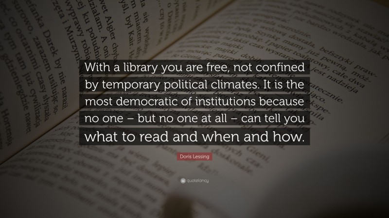 Doris Lessing Quote: “With a library you are free, not confined by temporary political climates. It is the most democratic of institutions because no one – but no one at all – can tell you what to read and when and how.”