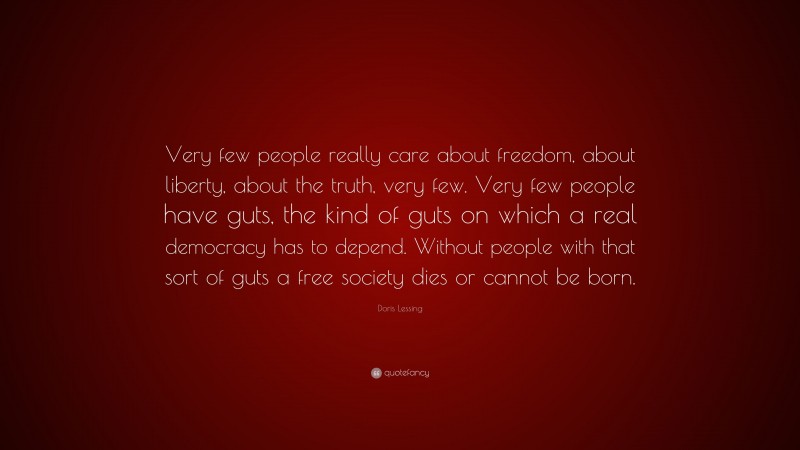 Doris Lessing Quote: “Very few people really care about freedom, about liberty, about the truth, very few. Very few people have guts, the kind of guts on which a real democracy has to depend. Without people with that sort of guts a free society dies or cannot be born.”