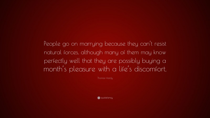 Thomas Hardy Quote: “People go on marrying because they can’t resist natural forces, although many of them may know perfectly well that they are possibly buying a month’s pleasure with a life’s discomfort.”