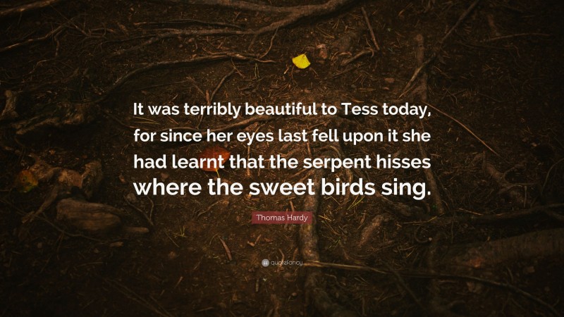 Thomas Hardy Quote: “It was terribly beautiful to Tess today, for since her eyes last fell upon it she had learnt that the serpent hisses where the sweet birds sing.”