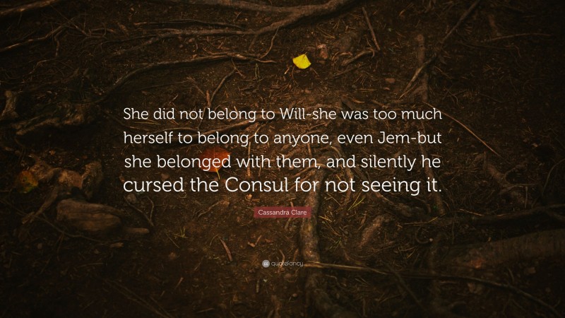 Cassandra Clare Quote: “She did not belong to Will-she was too much herself to belong to anyone, even Jem-but she belonged with them, and silently he cursed the Consul for not seeing it.”