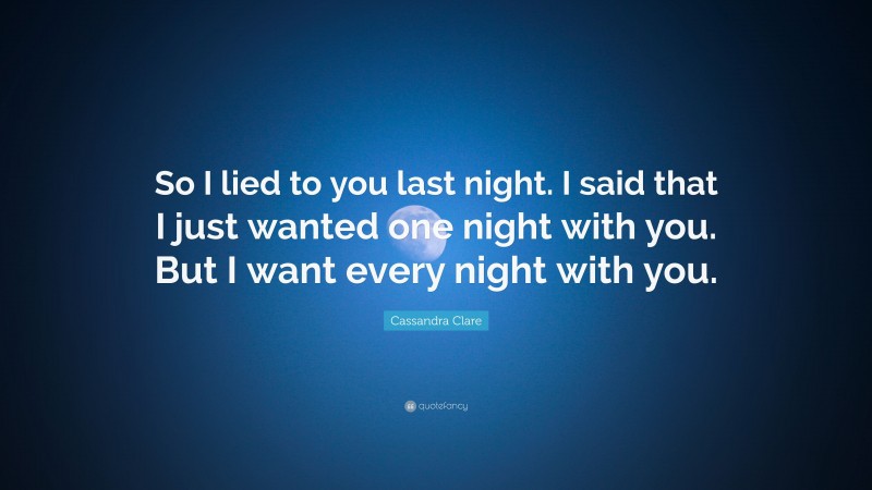 Cassandra Clare Quote: “So I lied to you last night. I said that I just wanted one night with you. But I want every night with you.”