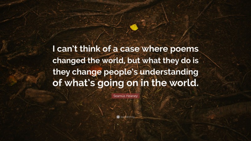 Seamus Heaney Quote: “I can’t think of a case where poems changed the world, but what they do is they change people’s understanding of what’s going on in the world.”