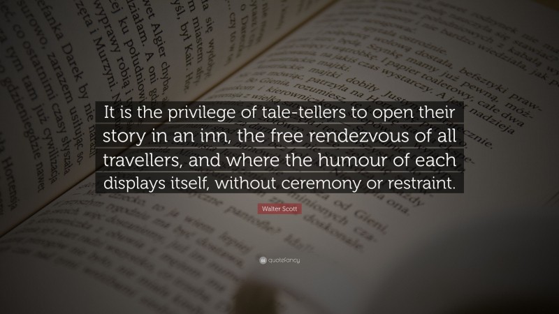 Walter Scott Quote: “It is the privilege of tale-tellers to open their story in an inn, the free rendezvous of all travellers, and where the humour of each displays itself, without ceremony or restraint.”