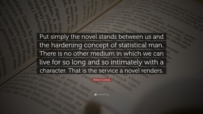 William Golding Quote: “Put simply the novel stands between us and the hardening concept of statistical man. There is no other medium in which we can live for so long and so intimately with a character. That is the service a novel renders.”