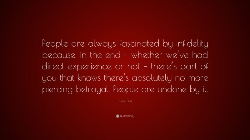 Junot Díaz Quote: “People are always fascinated by infidelity because, in the end – whether we’ve had direct experience or not – there’s part of you that knows there’s absolutely no more piercing betrayal. People are undone by it.”