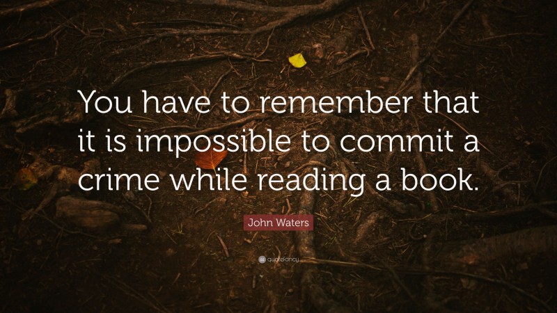 John Waters Quote: “You have to remember that it is impossible to commit a crime while reading a book.”