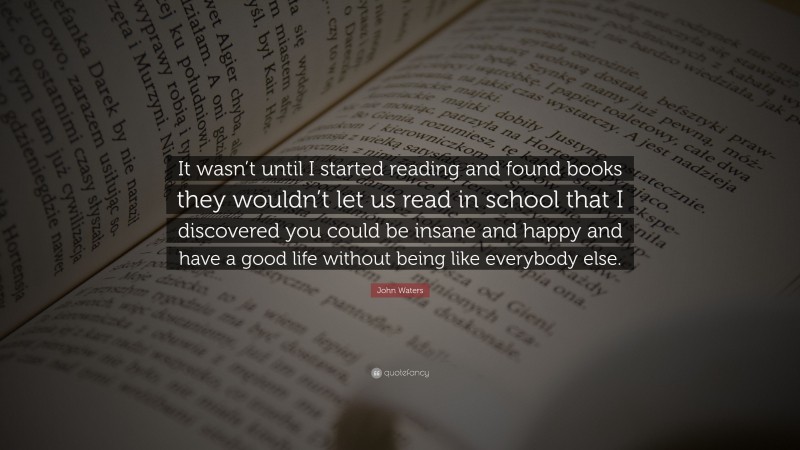 John Waters Quote: “It wasn’t until I started reading and found books they wouldn’t let us read in school that I discovered you could be insane and happy and have a good life without being like everybody else.”