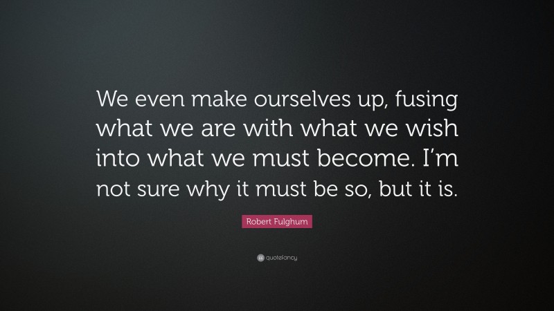 Robert Fulghum Quote: “We even make ourselves up, fusing what we are with what we wish into what we must become. I’m not sure why it must be so, but it is.”