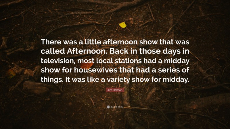 Jim Henson Quote: “There was a little afternoon show that was called Afternoon. Back in those days in television, most local stations had a midday show for housewives that had a series of things. It was like a variety show for midday.”
