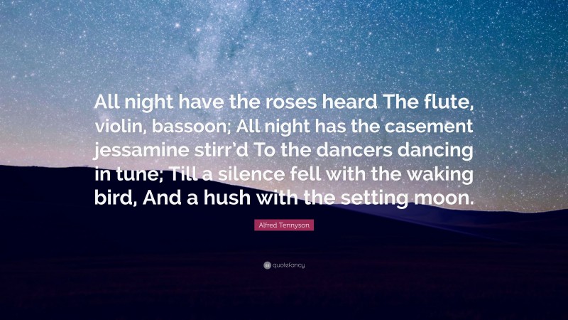 Alfred Tennyson Quote: “All night have the roses heard The flute, violin, bassoon; All night has the casement jessamine stirr’d To the dancers dancing in tune; Till a silence fell with the waking bird, And a hush with the setting moon.”