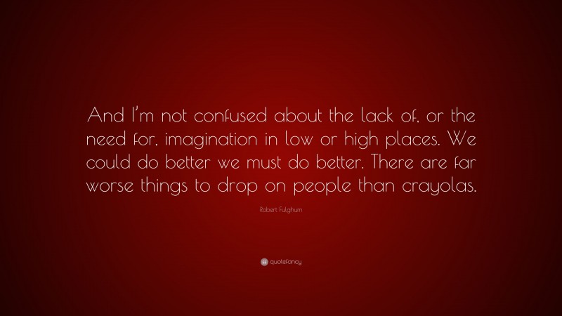 Robert Fulghum Quote: “And I’m not confused about the lack of, or the need for, imagination in low or high places. We could do better we must do better. There are far worse things to drop on people than crayolas.”