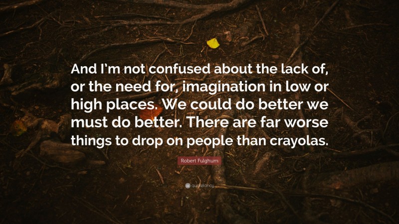 Robert Fulghum Quote: “And I’m not confused about the lack of, or the need for, imagination in low or high places. We could do better we must do better. There are far worse things to drop on people than crayolas.”