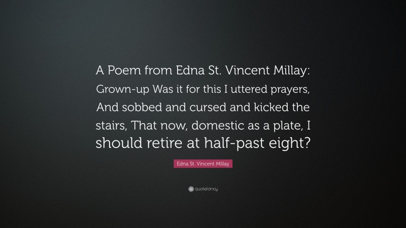Edna St. Vincent Millay Quote: “A Poem from Edna St. Vincent Millay: Grown-up Was it for this I uttered prayers, And sobbed and cursed and kicked the stairs, That now, domestic as a plate, I should retire at half-past eight?”