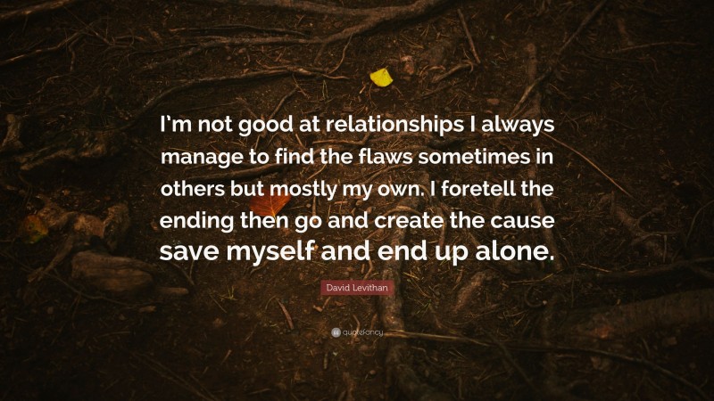 David Levithan Quote: “I’m not good at relationships I always manage to find the flaws sometimes in others but mostly my own. I foretell the ending then go and create the cause save myself and end up alone.”